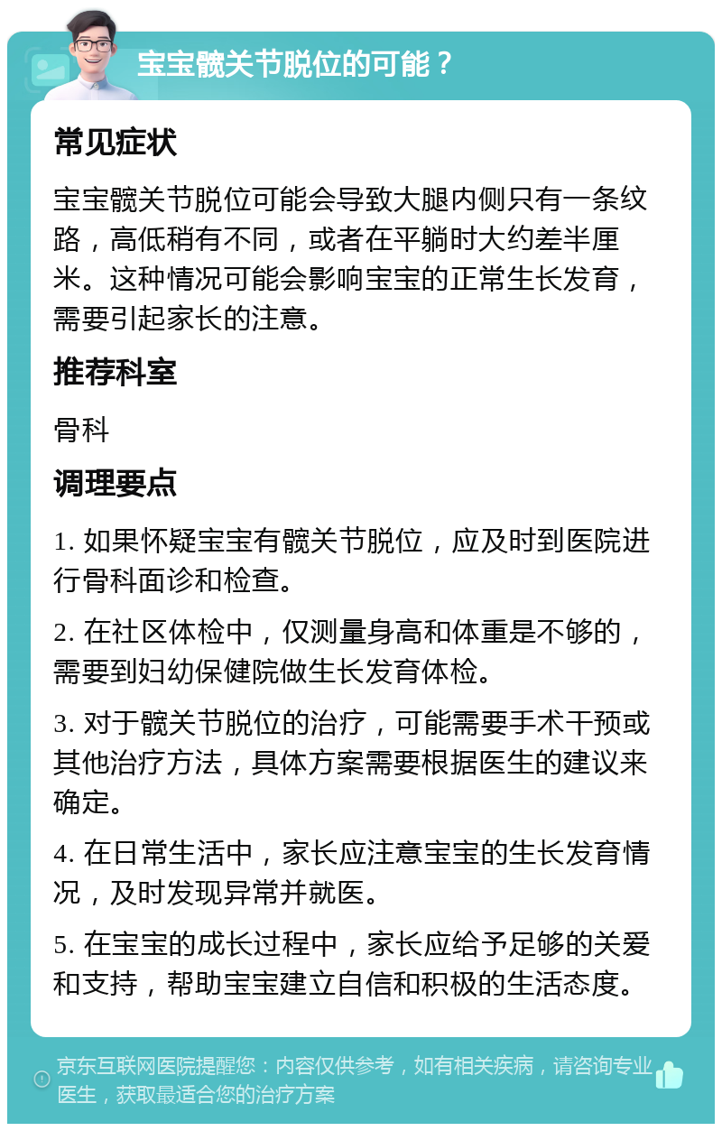 宝宝髋关节脱位的可能？ 常见症状 宝宝髋关节脱位可能会导致大腿内侧只有一条纹路，高低稍有不同，或者在平躺时大约差半厘米。这种情况可能会影响宝宝的正常生长发育，需要引起家长的注意。 推荐科室 骨科 调理要点 1. 如果怀疑宝宝有髋关节脱位，应及时到医院进行骨科面诊和检查。 2. 在社区体检中，仅测量身高和体重是不够的，需要到妇幼保健院做生长发育体检。 3. 对于髋关节脱位的治疗，可能需要手术干预或其他治疗方法，具体方案需要根据医生的建议来确定。 4. 在日常生活中，家长应注意宝宝的生长发育情况，及时发现异常并就医。 5. 在宝宝的成长过程中，家长应给予足够的关爱和支持，帮助宝宝建立自信和积极的生活态度。