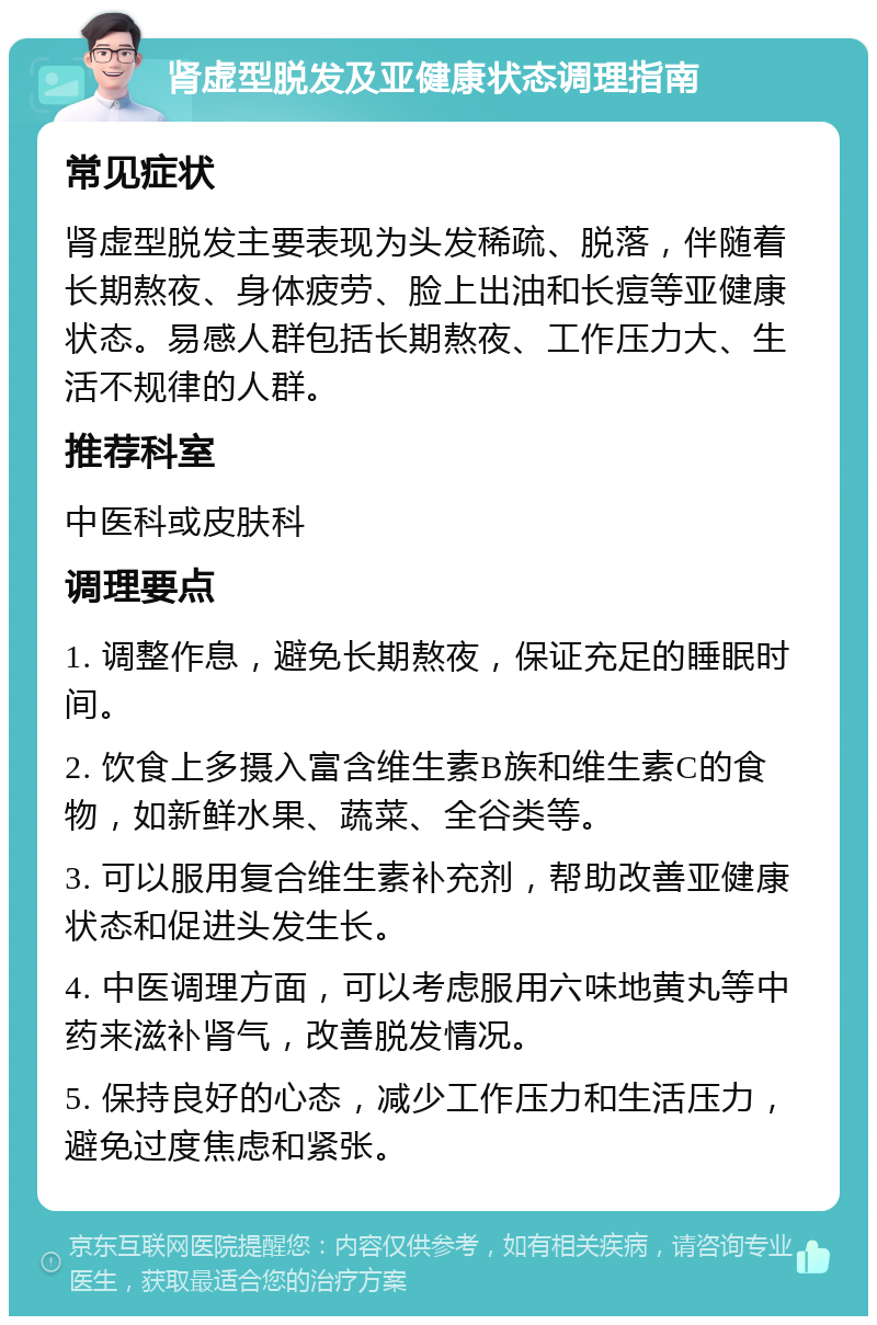 肾虚型脱发及亚健康状态调理指南 常见症状 肾虚型脱发主要表现为头发稀疏、脱落，伴随着长期熬夜、身体疲劳、脸上出油和长痘等亚健康状态。易感人群包括长期熬夜、工作压力大、生活不规律的人群。 推荐科室 中医科或皮肤科 调理要点 1. 调整作息，避免长期熬夜，保证充足的睡眠时间。 2. 饮食上多摄入富含维生素B族和维生素C的食物，如新鲜水果、蔬菜、全谷类等。 3. 可以服用复合维生素补充剂，帮助改善亚健康状态和促进头发生长。 4. 中医调理方面，可以考虑服用六味地黄丸等中药来滋补肾气，改善脱发情况。 5. 保持良好的心态，减少工作压力和生活压力，避免过度焦虑和紧张。