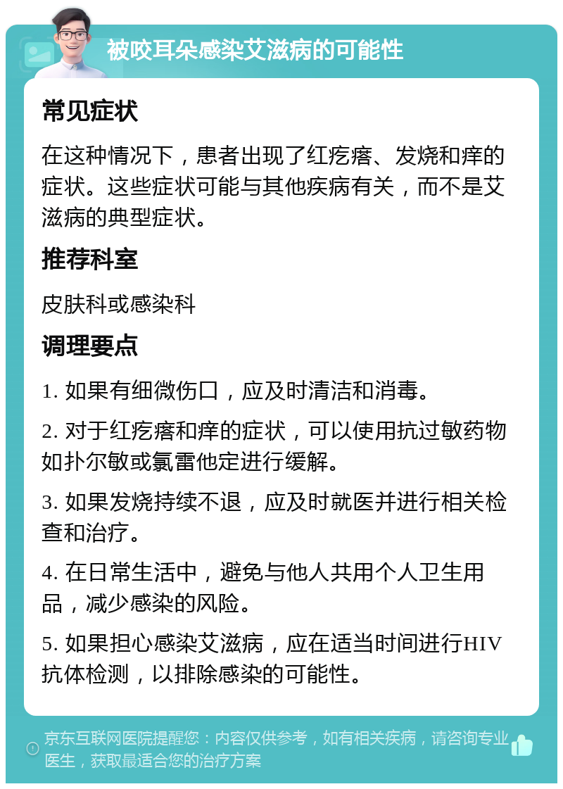 被咬耳朵感染艾滋病的可能性 常见症状 在这种情况下，患者出现了红疙瘩、发烧和痒的症状。这些症状可能与其他疾病有关，而不是艾滋病的典型症状。 推荐科室 皮肤科或感染科 调理要点 1. 如果有细微伤口，应及时清洁和消毒。 2. 对于红疙瘩和痒的症状，可以使用抗过敏药物如扑尔敏或氯雷他定进行缓解。 3. 如果发烧持续不退，应及时就医并进行相关检查和治疗。 4. 在日常生活中，避免与他人共用个人卫生用品，减少感染的风险。 5. 如果担心感染艾滋病，应在适当时间进行HIV抗体检测，以排除感染的可能性。