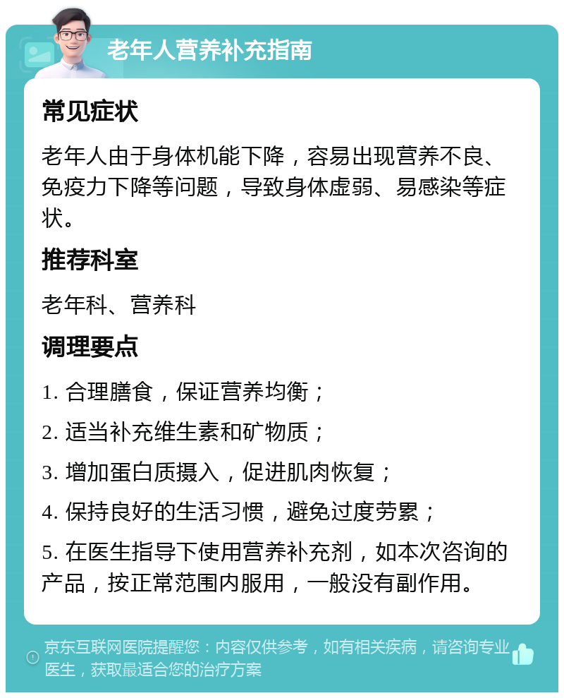 老年人营养补充指南 常见症状 老年人由于身体机能下降，容易出现营养不良、免疫力下降等问题，导致身体虚弱、易感染等症状。 推荐科室 老年科、营养科 调理要点 1. 合理膳食，保证营养均衡； 2. 适当补充维生素和矿物质； 3. 增加蛋白质摄入，促进肌肉恢复； 4. 保持良好的生活习惯，避免过度劳累； 5. 在医生指导下使用营养补充剂，如本次咨询的产品，按正常范围内服用，一般没有副作用。