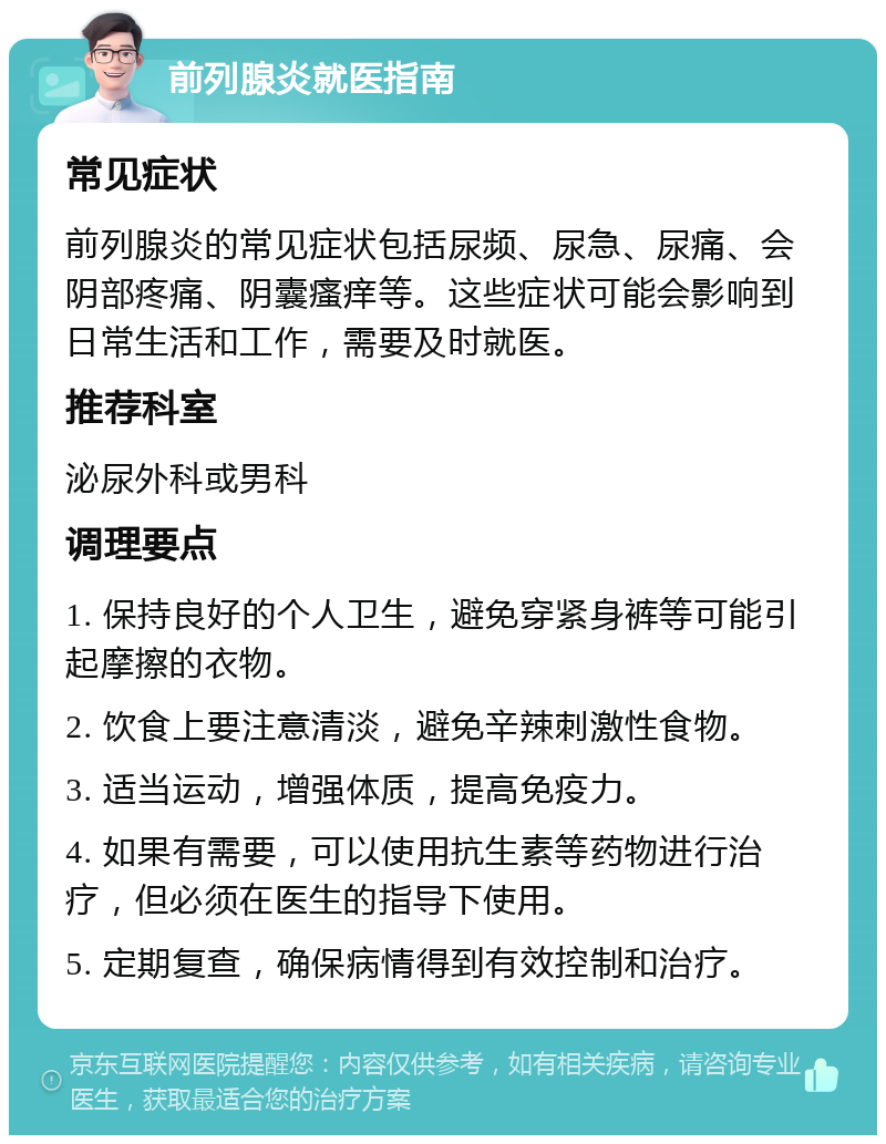 前列腺炎就医指南 常见症状 前列腺炎的常见症状包括尿频、尿急、尿痛、会阴部疼痛、阴囊瘙痒等。这些症状可能会影响到日常生活和工作，需要及时就医。 推荐科室 泌尿外科或男科 调理要点 1. 保持良好的个人卫生，避免穿紧身裤等可能引起摩擦的衣物。 2. 饮食上要注意清淡，避免辛辣刺激性食物。 3. 适当运动，增强体质，提高免疫力。 4. 如果有需要，可以使用抗生素等药物进行治疗，但必须在医生的指导下使用。 5. 定期复查，确保病情得到有效控制和治疗。