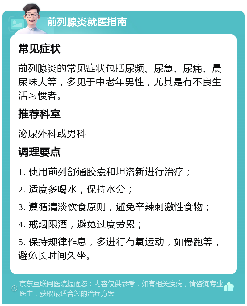 前列腺炎就医指南 常见症状 前列腺炎的常见症状包括尿频、尿急、尿痛、晨尿味大等，多见于中老年男性，尤其是有不良生活习惯者。 推荐科室 泌尿外科或男科 调理要点 1. 使用前列舒通胶囊和坦洛新进行治疗； 2. 适度多喝水，保持水分； 3. 遵循清淡饮食原则，避免辛辣刺激性食物； 4. 戒烟限酒，避免过度劳累； 5. 保持规律作息，多进行有氧运动，如慢跑等，避免长时间久坐。