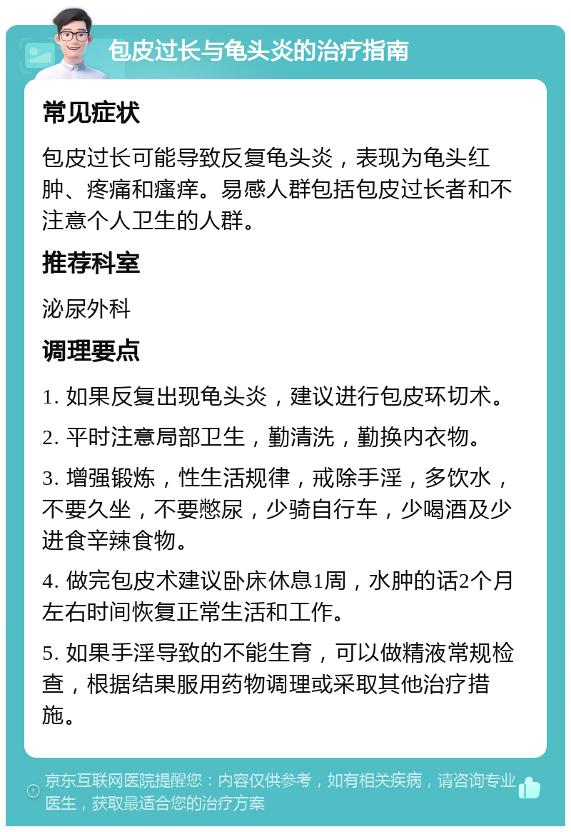 包皮过长与龟头炎的治疗指南 常见症状 包皮过长可能导致反复龟头炎，表现为龟头红肿、疼痛和瘙痒。易感人群包括包皮过长者和不注意个人卫生的人群。 推荐科室 泌尿外科 调理要点 1. 如果反复出现龟头炎，建议进行包皮环切术。 2. 平时注意局部卫生，勤清洗，勤换内衣物。 3. 增强锻炼，性生活规律，戒除手淫，多饮水，不要久坐，不要憋尿，少骑自行车，少喝酒及少进食辛辣食物。 4. 做完包皮术建议卧床休息1周，水肿的话2个月左右时间恢复正常生活和工作。 5. 如果手淫导致的不能生育，可以做精液常规检查，根据结果服用药物调理或采取其他治疗措施。