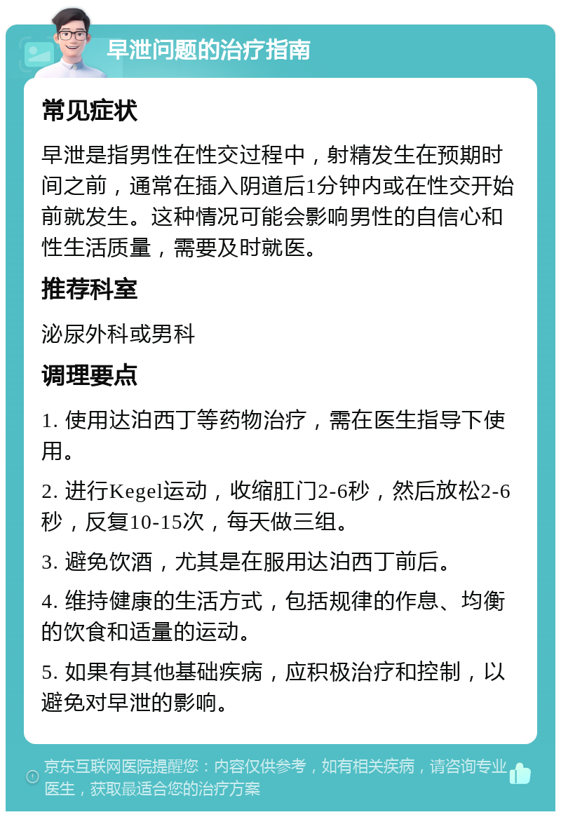 早泄问题的治疗指南 常见症状 早泄是指男性在性交过程中，射精发生在预期时间之前，通常在插入阴道后1分钟内或在性交开始前就发生。这种情况可能会影响男性的自信心和性生活质量，需要及时就医。 推荐科室 泌尿外科或男科 调理要点 1. 使用达泊西丁等药物治疗，需在医生指导下使用。 2. 进行Kegel运动，收缩肛门2-6秒，然后放松2-6秒，反复10-15次，每天做三组。 3. 避免饮酒，尤其是在服用达泊西丁前后。 4. 维持健康的生活方式，包括规律的作息、均衡的饮食和适量的运动。 5. 如果有其他基础疾病，应积极治疗和控制，以避免对早泄的影响。