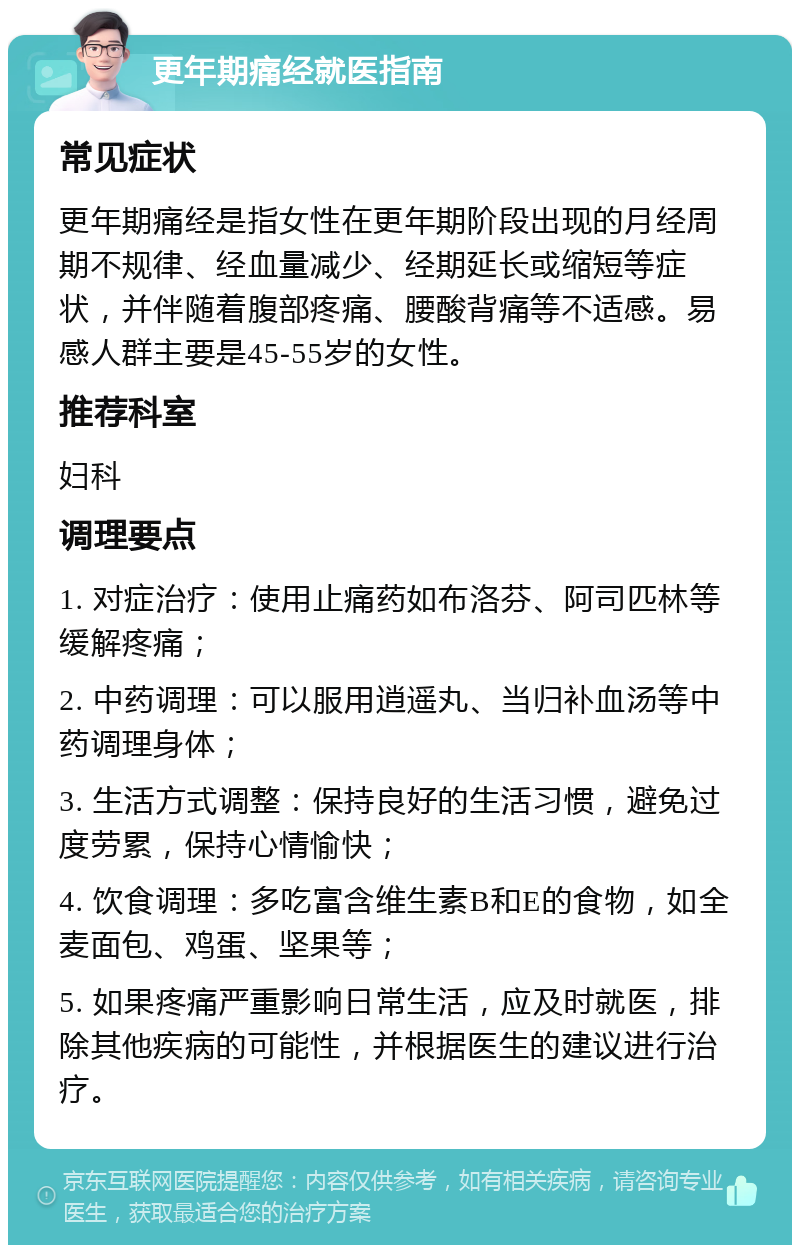 更年期痛经就医指南 常见症状 更年期痛经是指女性在更年期阶段出现的月经周期不规律、经血量减少、经期延长或缩短等症状，并伴随着腹部疼痛、腰酸背痛等不适感。易感人群主要是45-55岁的女性。 推荐科室 妇科 调理要点 1. 对症治疗：使用止痛药如布洛芬、阿司匹林等缓解疼痛； 2. 中药调理：可以服用逍遥丸、当归补血汤等中药调理身体； 3. 生活方式调整：保持良好的生活习惯，避免过度劳累，保持心情愉快； 4. 饮食调理：多吃富含维生素B和E的食物，如全麦面包、鸡蛋、坚果等； 5. 如果疼痛严重影响日常生活，应及时就医，排除其他疾病的可能性，并根据医生的建议进行治疗。