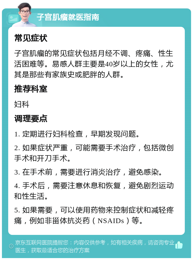 子宫肌瘤就医指南 常见症状 子宫肌瘤的常见症状包括月经不调、疼痛、性生活困难等。易感人群主要是40岁以上的女性，尤其是那些有家族史或肥胖的人群。 推荐科室 妇科 调理要点 1. 定期进行妇科检查，早期发现问题。 2. 如果症状严重，可能需要手术治疗，包括微创手术和开刀手术。 3. 在手术前，需要进行消炎治疗，避免感染。 4. 手术后，需要注意休息和恢复，避免剧烈运动和性生活。 5. 如果需要，可以使用药物来控制症状和减轻疼痛，例如非甾体抗炎药（NSAIDs）等。