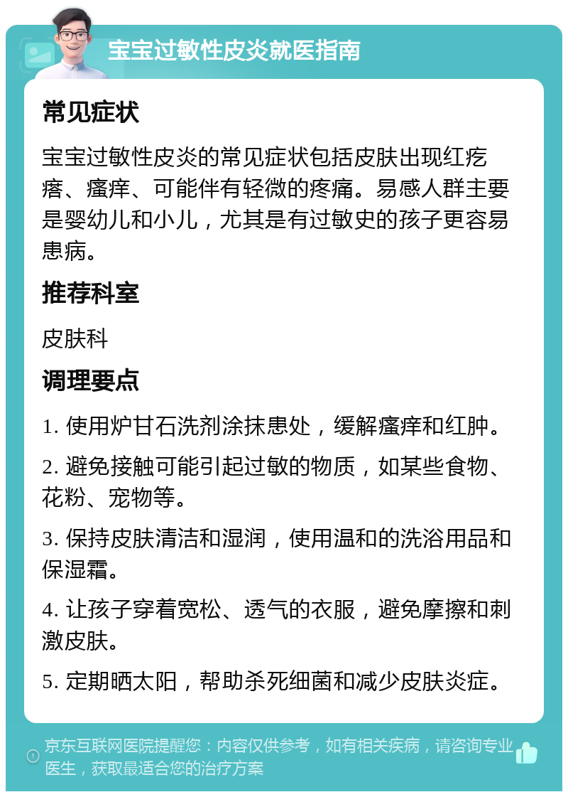 宝宝过敏性皮炎就医指南 常见症状 宝宝过敏性皮炎的常见症状包括皮肤出现红疙瘩、瘙痒、可能伴有轻微的疼痛。易感人群主要是婴幼儿和小儿，尤其是有过敏史的孩子更容易患病。 推荐科室 皮肤科 调理要点 1. 使用炉甘石洗剂涂抹患处，缓解瘙痒和红肿。 2. 避免接触可能引起过敏的物质，如某些食物、花粉、宠物等。 3. 保持皮肤清洁和湿润，使用温和的洗浴用品和保湿霜。 4. 让孩子穿着宽松、透气的衣服，避免摩擦和刺激皮肤。 5. 定期晒太阳，帮助杀死细菌和减少皮肤炎症。