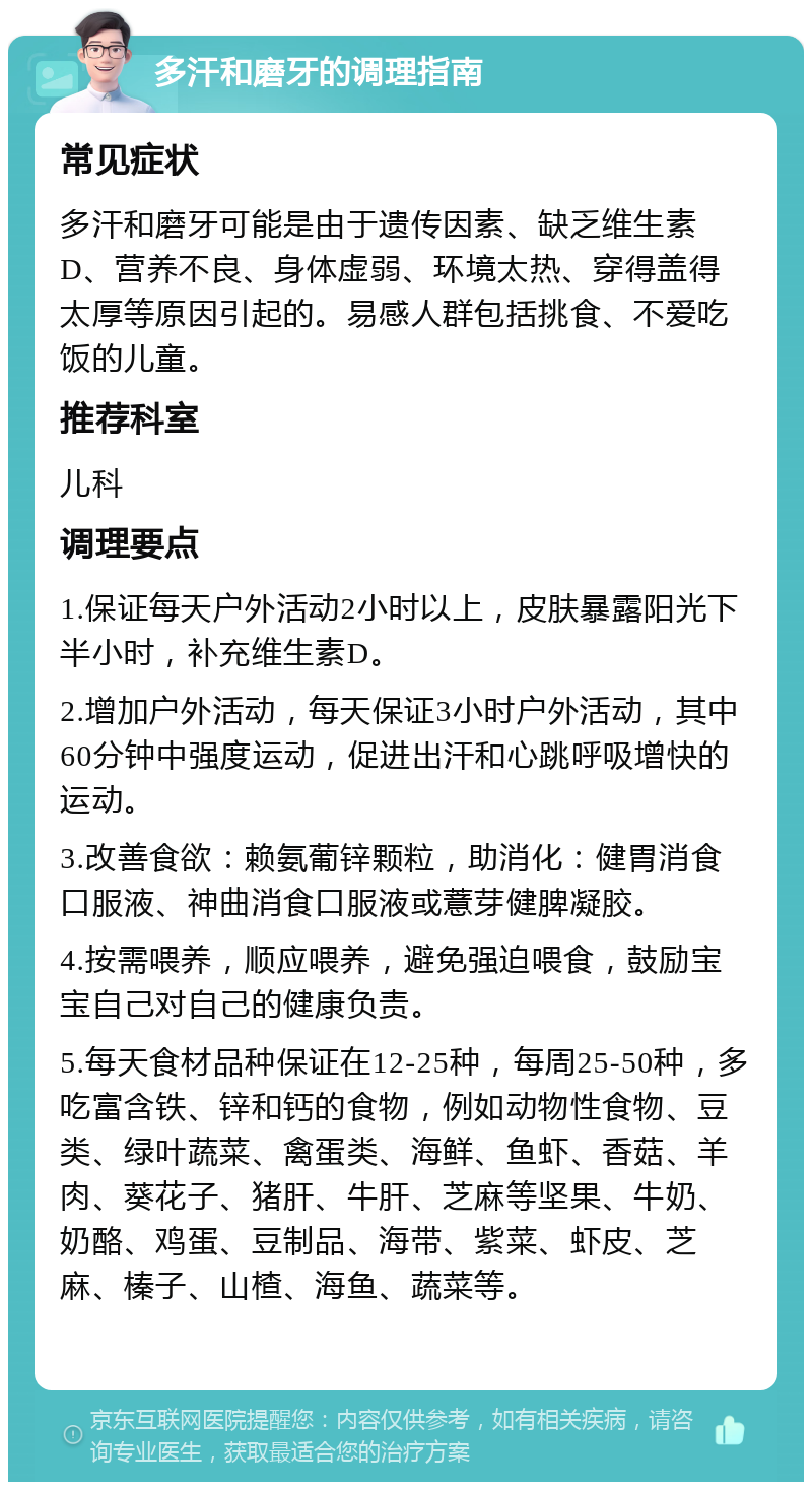 多汗和磨牙的调理指南 常见症状 多汗和磨牙可能是由于遗传因素、缺乏维生素D、营养不良、身体虚弱、环境太热、穿得盖得太厚等原因引起的。易感人群包括挑食、不爱吃饭的儿童。 推荐科室 儿科 调理要点 1.保证每天户外活动2小时以上，皮肤暴露阳光下半小时，补充维生素D。 2.增加户外活动，每天保证3小时户外活动，其中60分钟中强度运动，促进出汗和心跳呼吸增快的运动。 3.改善食欲：赖氨葡锌颗粒，助消化：健胃消食口服液、神曲消食口服液或薏芽健脾凝胶。 4.按需喂养，顺应喂养，避免强迫喂食，鼓励宝宝自己对自己的健康负责。 5.每天食材品种保证在12-25种，每周25-50种，多吃富含铁、锌和钙的食物，例如动物性食物、豆类、绿叶蔬菜、禽蛋类、海鲜、鱼虾、香菇、羊肉、葵花子、猪肝、牛肝、芝麻等坚果、牛奶、奶酪、鸡蛋、豆制品、海带、紫菜、虾皮、芝麻、榛子、山楂、海鱼、蔬菜等。