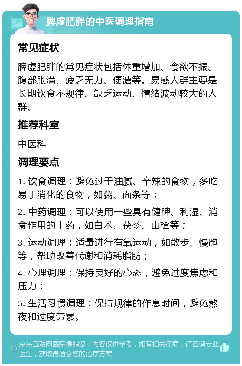 脾虚肥胖的中医调理指南 常见症状 脾虚肥胖的常见症状包括体重增加、食欲不振、腹部胀满、疲乏无力、便溏等。易感人群主要是长期饮食不规律、缺乏运动、情绪波动较大的人群。 推荐科室 中医科 调理要点 1. 饮食调理：避免过于油腻、辛辣的食物，多吃易于消化的食物，如粥、面条等； 2. 中药调理：可以使用一些具有健脾、利湿、消食作用的中药，如白术、茯苓、山楂等； 3. 运动调理：适量进行有氧运动，如散步、慢跑等，帮助改善代谢和消耗脂肪； 4. 心理调理：保持良好的心态，避免过度焦虑和压力； 5. 生活习惯调理：保持规律的作息时间，避免熬夜和过度劳累。