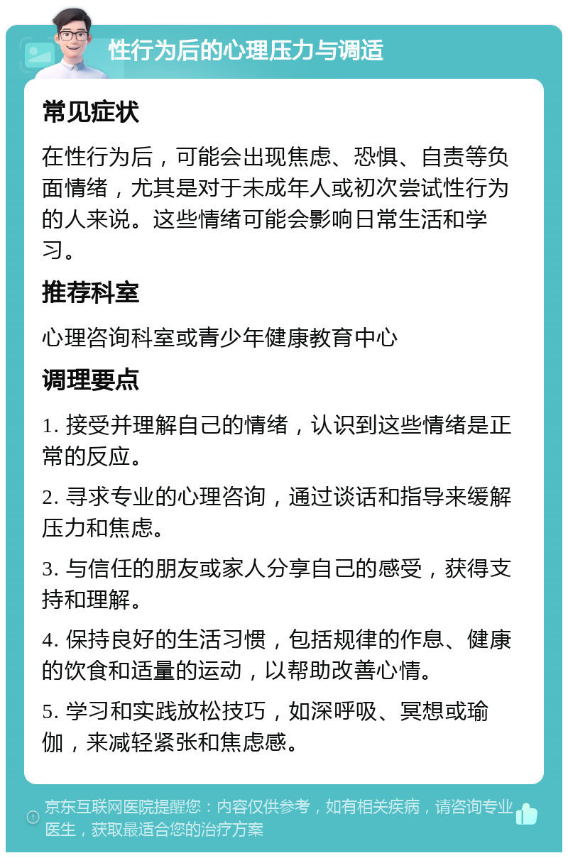 性行为后的心理压力与调适 常见症状 在性行为后，可能会出现焦虑、恐惧、自责等负面情绪，尤其是对于未成年人或初次尝试性行为的人来说。这些情绪可能会影响日常生活和学习。 推荐科室 心理咨询科室或青少年健康教育中心 调理要点 1. 接受并理解自己的情绪，认识到这些情绪是正常的反应。 2. 寻求专业的心理咨询，通过谈话和指导来缓解压力和焦虑。 3. 与信任的朋友或家人分享自己的感受，获得支持和理解。 4. 保持良好的生活习惯，包括规律的作息、健康的饮食和适量的运动，以帮助改善心情。 5. 学习和实践放松技巧，如深呼吸、冥想或瑜伽，来减轻紧张和焦虑感。