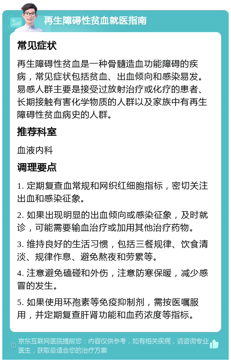 再生障碍性贫血就医指南 常见症状 再生障碍性贫血是一种骨髓造血功能障碍的疾病，常见症状包括贫血、出血倾向和感染易发。易感人群主要是接受过放射治疗或化疗的患者、长期接触有害化学物质的人群以及家族中有再生障碍性贫血病史的人群。 推荐科室 血液内科 调理要点 1. 定期复查血常规和网织红细胞指标，密切关注出血和感染征象。 2. 如果出现明显的出血倾向或感染征象，及时就诊，可能需要输血治疗或加用其他治疗药物。 3. 维持良好的生活习惯，包括三餐规律、饮食清淡、规律作息、避免熬夜和劳累等。 4. 注意避免磕碰和外伤，注意防寒保暖，减少感冒的发生。 5. 如果使用环孢素等免疫抑制剂，需按医嘱服用，并定期复查肝肾功能和血药浓度等指标。