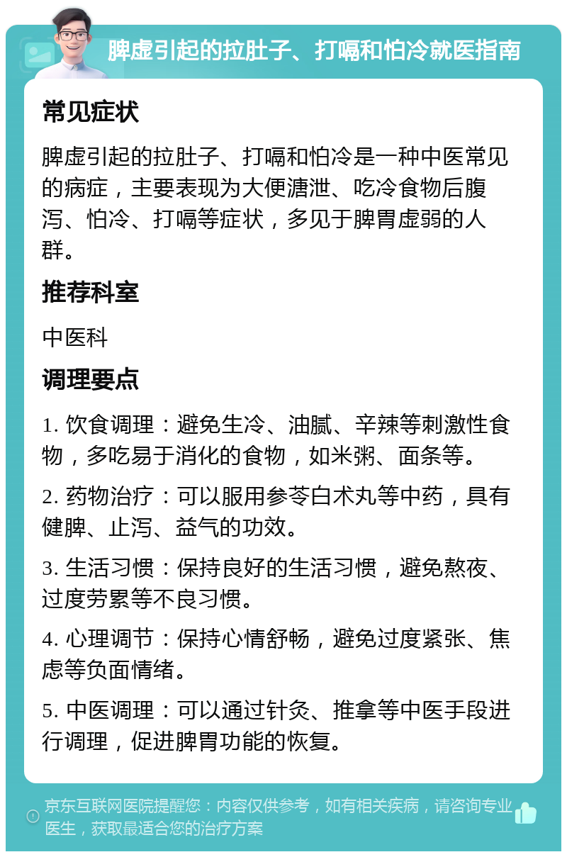 脾虚引起的拉肚子、打嗝和怕冷就医指南 常见症状 脾虚引起的拉肚子、打嗝和怕冷是一种中医常见的病症，主要表现为大便溏泄、吃冷食物后腹泻、怕冷、打嗝等症状，多见于脾胃虚弱的人群。 推荐科室 中医科 调理要点 1. 饮食调理：避免生冷、油腻、辛辣等刺激性食物，多吃易于消化的食物，如米粥、面条等。 2. 药物治疗：可以服用参苓白术丸等中药，具有健脾、止泻、益气的功效。 3. 生活习惯：保持良好的生活习惯，避免熬夜、过度劳累等不良习惯。 4. 心理调节：保持心情舒畅，避免过度紧张、焦虑等负面情绪。 5. 中医调理：可以通过针灸、推拿等中医手段进行调理，促进脾胃功能的恢复。