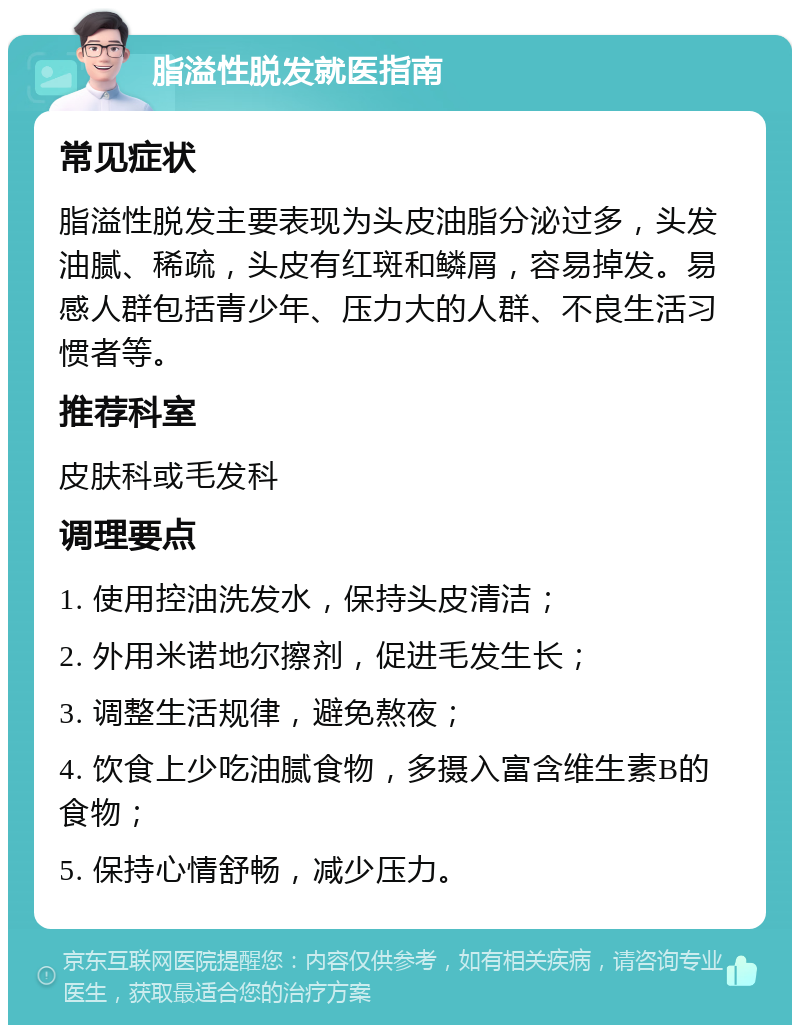 脂溢性脱发就医指南 常见症状 脂溢性脱发主要表现为头皮油脂分泌过多，头发油腻、稀疏，头皮有红斑和鳞屑，容易掉发。易感人群包括青少年、压力大的人群、不良生活习惯者等。 推荐科室 皮肤科或毛发科 调理要点 1. 使用控油洗发水，保持头皮清洁； 2. 外用米诺地尔擦剂，促进毛发生长； 3. 调整生活规律，避免熬夜； 4. 饮食上少吃油腻食物，多摄入富含维生素B的食物； 5. 保持心情舒畅，减少压力。