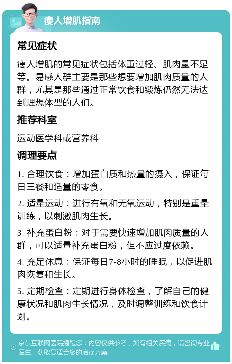 瘦人增肌指南 常见症状 瘦人增肌的常见症状包括体重过轻、肌肉量不足等。易感人群主要是那些想要增加肌肉质量的人群，尤其是那些通过正常饮食和锻炼仍然无法达到理想体型的人们。 推荐科室 运动医学科或营养科 调理要点 1. 合理饮食：增加蛋白质和热量的摄入，保证每日三餐和适量的零食。 2. 适量运动：进行有氧和无氧运动，特别是重量训练，以刺激肌肉生长。 3. 补充蛋白粉：对于需要快速增加肌肉质量的人群，可以适量补充蛋白粉，但不应过度依赖。 4. 充足休息：保证每日7-8小时的睡眠，以促进肌肉恢复和生长。 5. 定期检查：定期进行身体检查，了解自己的健康状况和肌肉生长情况，及时调整训练和饮食计划。