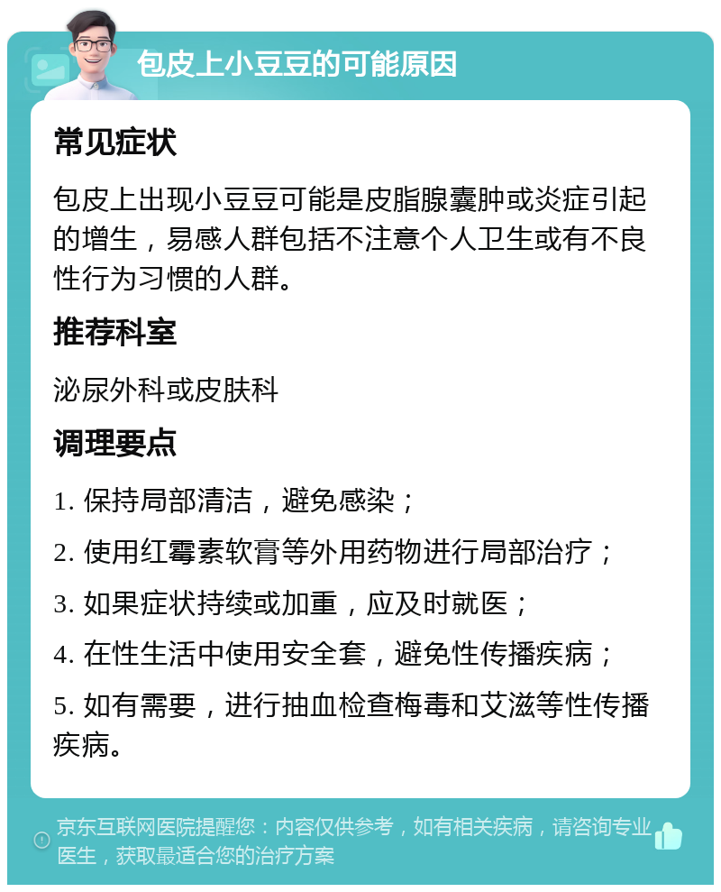 包皮上小豆豆的可能原因 常见症状 包皮上出现小豆豆可能是皮脂腺囊肿或炎症引起的增生，易感人群包括不注意个人卫生或有不良性行为习惯的人群。 推荐科室 泌尿外科或皮肤科 调理要点 1. 保持局部清洁，避免感染； 2. 使用红霉素软膏等外用药物进行局部治疗； 3. 如果症状持续或加重，应及时就医； 4. 在性生活中使用安全套，避免性传播疾病； 5. 如有需要，进行抽血检查梅毒和艾滋等性传播疾病。