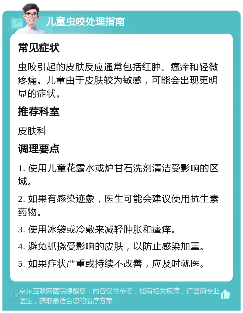 儿童虫咬处理指南 常见症状 虫咬引起的皮肤反应通常包括红肿、瘙痒和轻微疼痛。儿童由于皮肤较为敏感，可能会出现更明显的症状。 推荐科室 皮肤科 调理要点 1. 使用儿童花露水或炉甘石洗剂清洁受影响的区域。 2. 如果有感染迹象，医生可能会建议使用抗生素药物。 3. 使用冰袋或冷敷来减轻肿胀和瘙痒。 4. 避免抓挠受影响的皮肤，以防止感染加重。 5. 如果症状严重或持续不改善，应及时就医。