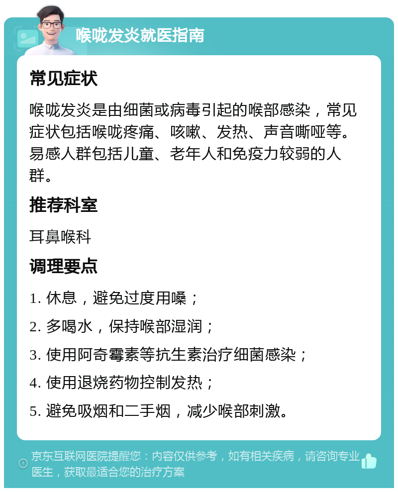 喉咙发炎就医指南 常见症状 喉咙发炎是由细菌或病毒引起的喉部感染，常见症状包括喉咙疼痛、咳嗽、发热、声音嘶哑等。易感人群包括儿童、老年人和免疫力较弱的人群。 推荐科室 耳鼻喉科 调理要点 1. 休息，避免过度用嗓； 2. 多喝水，保持喉部湿润； 3. 使用阿奇霉素等抗生素治疗细菌感染； 4. 使用退烧药物控制发热； 5. 避免吸烟和二手烟，减少喉部刺激。