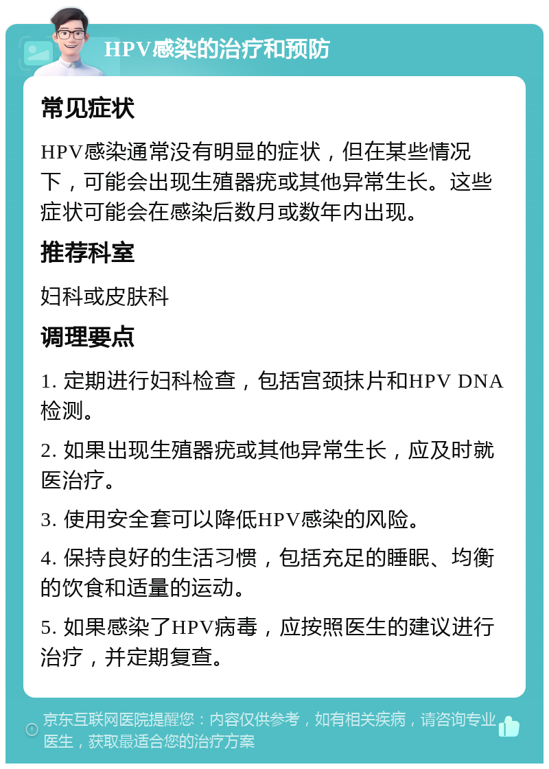 HPV感染的治疗和预防 常见症状 HPV感染通常没有明显的症状，但在某些情况下，可能会出现生殖器疣或其他异常生长。这些症状可能会在感染后数月或数年内出现。 推荐科室 妇科或皮肤科 调理要点 1. 定期进行妇科检查，包括宫颈抹片和HPV DNA检测。 2. 如果出现生殖器疣或其他异常生长，应及时就医治疗。 3. 使用安全套可以降低HPV感染的风险。 4. 保持良好的生活习惯，包括充足的睡眠、均衡的饮食和适量的运动。 5. 如果感染了HPV病毒，应按照医生的建议进行治疗，并定期复查。