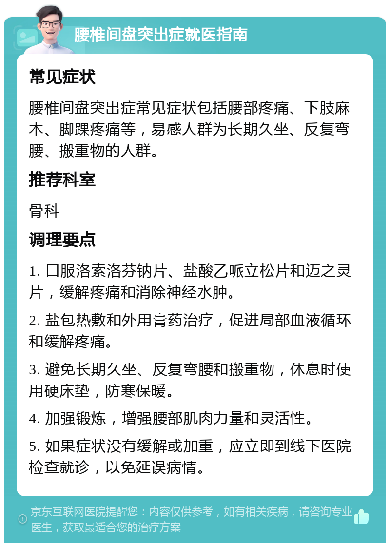 腰椎间盘突出症就医指南 常见症状 腰椎间盘突出症常见症状包括腰部疼痛、下肢麻木、脚踝疼痛等，易感人群为长期久坐、反复弯腰、搬重物的人群。 推荐科室 骨科 调理要点 1. 口服洛索洛芬钠片、盐酸乙哌立松片和迈之灵片，缓解疼痛和消除神经水肿。 2. 盐包热敷和外用膏药治疗，促进局部血液循环和缓解疼痛。 3. 避免长期久坐、反复弯腰和搬重物，休息时使用硬床垫，防寒保暖。 4. 加强锻炼，增强腰部肌肉力量和灵活性。 5. 如果症状没有缓解或加重，应立即到线下医院检查就诊，以免延误病情。