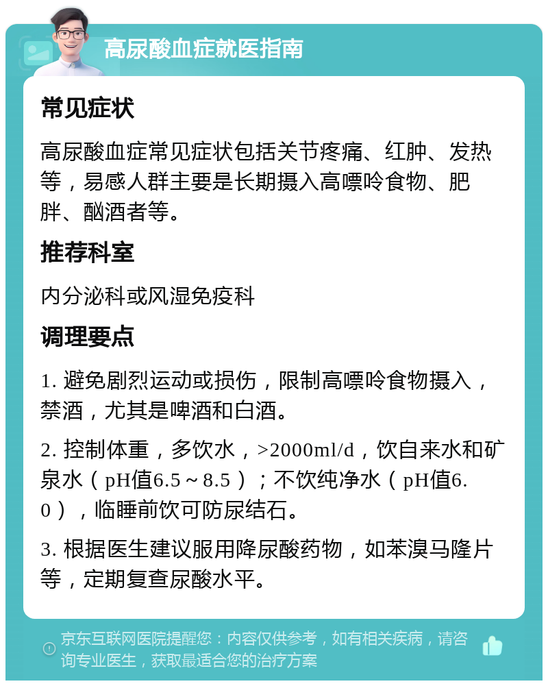 高尿酸血症就医指南 常见症状 高尿酸血症常见症状包括关节疼痛、红肿、发热等，易感人群主要是长期摄入高嘌呤食物、肥胖、酗酒者等。 推荐科室 内分泌科或风湿免疫科 调理要点 1. 避免剧烈运动或损伤，限制高嘌呤食物摄入，禁酒，尤其是啤酒和白酒。 2. 控制体重，多饮水，>2000ml/d，饮自来水和矿泉水（pH值6.5～8.5）；不饮纯净水（pH值6.0），临睡前饮可防尿结石。 3. 根据医生建议服用降尿酸药物，如苯溴马隆片等，定期复查尿酸水平。