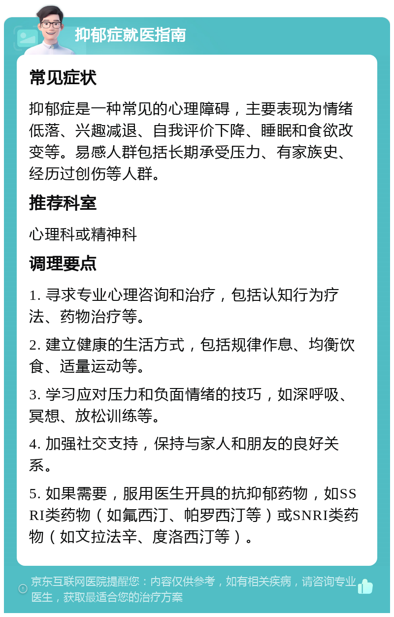 抑郁症就医指南 常见症状 抑郁症是一种常见的心理障碍，主要表现为情绪低落、兴趣减退、自我评价下降、睡眠和食欲改变等。易感人群包括长期承受压力、有家族史、经历过创伤等人群。 推荐科室 心理科或精神科 调理要点 1. 寻求专业心理咨询和治疗，包括认知行为疗法、药物治疗等。 2. 建立健康的生活方式，包括规律作息、均衡饮食、适量运动等。 3. 学习应对压力和负面情绪的技巧，如深呼吸、冥想、放松训练等。 4. 加强社交支持，保持与家人和朋友的良好关系。 5. 如果需要，服用医生开具的抗抑郁药物，如SSRI类药物（如氟西汀、帕罗西汀等）或SNRI类药物（如文拉法辛、度洛西汀等）。