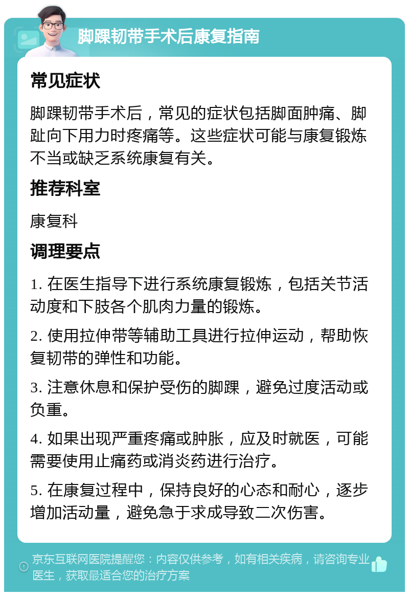 脚踝韧带手术后康复指南 常见症状 脚踝韧带手术后，常见的症状包括脚面肿痛、脚趾向下用力时疼痛等。这些症状可能与康复锻炼不当或缺乏系统康复有关。 推荐科室 康复科 调理要点 1. 在医生指导下进行系统康复锻炼，包括关节活动度和下肢各个肌肉力量的锻炼。 2. 使用拉伸带等辅助工具进行拉伸运动，帮助恢复韧带的弹性和功能。 3. 注意休息和保护受伤的脚踝，避免过度活动或负重。 4. 如果出现严重疼痛或肿胀，应及时就医，可能需要使用止痛药或消炎药进行治疗。 5. 在康复过程中，保持良好的心态和耐心，逐步增加活动量，避免急于求成导致二次伤害。