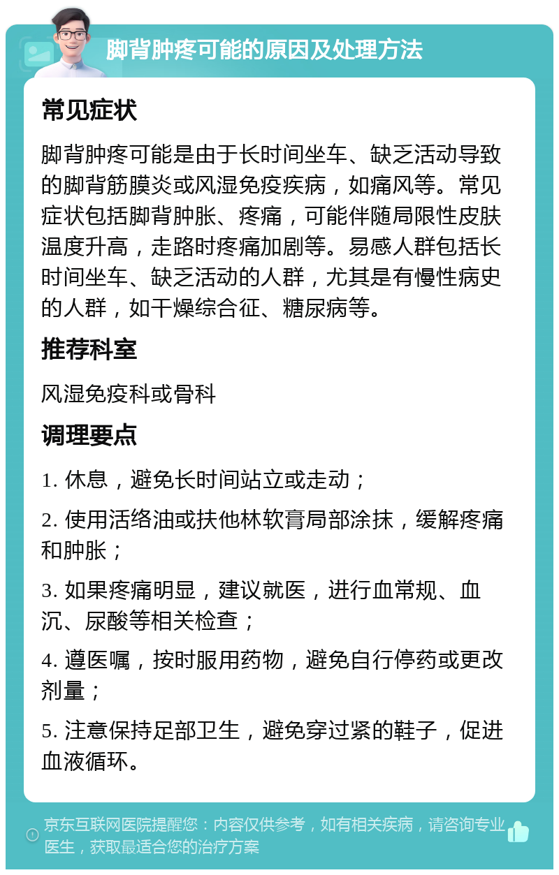 脚背肿疼可能的原因及处理方法 常见症状 脚背肿疼可能是由于长时间坐车、缺乏活动导致的脚背筋膜炎或风湿免疫疾病，如痛风等。常见症状包括脚背肿胀、疼痛，可能伴随局限性皮肤温度升高，走路时疼痛加剧等。易感人群包括长时间坐车、缺乏活动的人群，尤其是有慢性病史的人群，如干燥综合征、糖尿病等。 推荐科室 风湿免疫科或骨科 调理要点 1. 休息，避免长时间站立或走动； 2. 使用活络油或扶他林软膏局部涂抹，缓解疼痛和肿胀； 3. 如果疼痛明显，建议就医，进行血常规、血沉、尿酸等相关检查； 4. 遵医嘱，按时服用药物，避免自行停药或更改剂量； 5. 注意保持足部卫生，避免穿过紧的鞋子，促进血液循环。