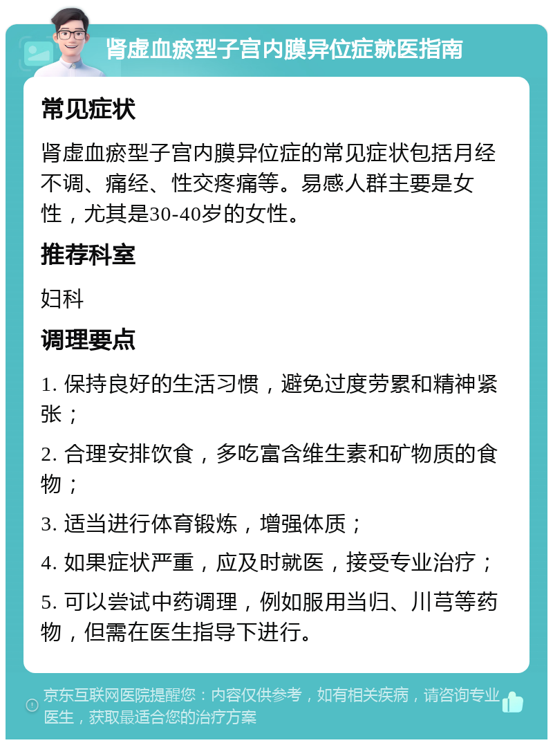 肾虚血瘀型子宫内膜异位症就医指南 常见症状 肾虚血瘀型子宫内膜异位症的常见症状包括月经不调、痛经、性交疼痛等。易感人群主要是女性，尤其是30-40岁的女性。 推荐科室 妇科 调理要点 1. 保持良好的生活习惯，避免过度劳累和精神紧张； 2. 合理安排饮食，多吃富含维生素和矿物质的食物； 3. 适当进行体育锻炼，增强体质； 4. 如果症状严重，应及时就医，接受专业治疗； 5. 可以尝试中药调理，例如服用当归、川芎等药物，但需在医生指导下进行。