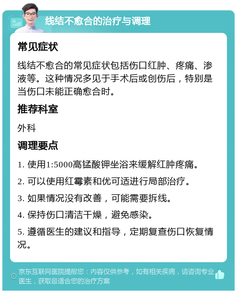 线结不愈合的治疗与调理 常见症状 线结不愈合的常见症状包括伤口红肿、疼痛、渗液等。这种情况多见于手术后或创伤后，特别是当伤口未能正确愈合时。 推荐科室 外科 调理要点 1. 使用1:5000高锰酸钾坐浴来缓解红肿疼痛。 2. 可以使用红霉素和优可适进行局部治疗。 3. 如果情况没有改善，可能需要拆线。 4. 保持伤口清洁干燥，避免感染。 5. 遵循医生的建议和指导，定期复查伤口恢复情况。