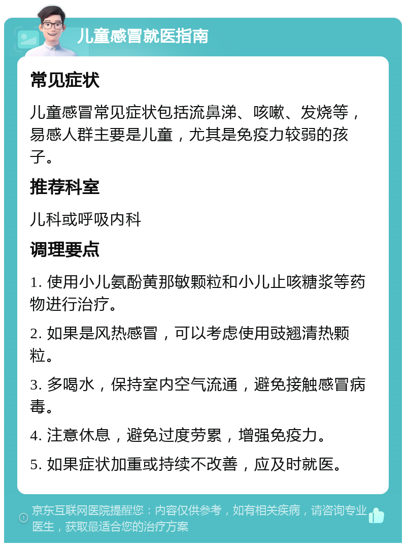 儿童感冒就医指南 常见症状 儿童感冒常见症状包括流鼻涕、咳嗽、发烧等，易感人群主要是儿童，尤其是免疫力较弱的孩子。 推荐科室 儿科或呼吸内科 调理要点 1. 使用小儿氨酚黄那敏颗粒和小儿止咳糖浆等药物进行治疗。 2. 如果是风热感冒，可以考虑使用豉翘清热颗粒。 3. 多喝水，保持室内空气流通，避免接触感冒病毒。 4. 注意休息，避免过度劳累，增强免疫力。 5. 如果症状加重或持续不改善，应及时就医。