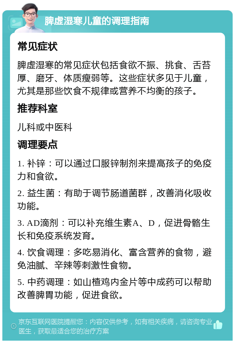 脾虚湿寒儿童的调理指南 常见症状 脾虚湿寒的常见症状包括食欲不振、挑食、舌苔厚、磨牙、体质瘦弱等。这些症状多见于儿童，尤其是那些饮食不规律或营养不均衡的孩子。 推荐科室 儿科或中医科 调理要点 1. 补锌：可以通过口服锌制剂来提高孩子的免疫力和食欲。 2. 益生菌：有助于调节肠道菌群，改善消化吸收功能。 3. AD滴剂：可以补充维生素A、D，促进骨骼生长和免疫系统发育。 4. 饮食调理：多吃易消化、富含营养的食物，避免油腻、辛辣等刺激性食物。 5. 中药调理：如山楂鸡内金片等中成药可以帮助改善脾胃功能，促进食欲。