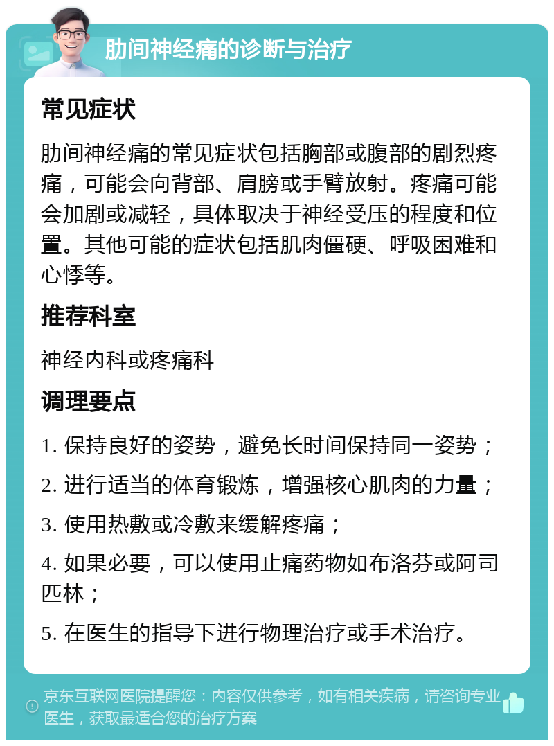 肋间神经痛的诊断与治疗 常见症状 肋间神经痛的常见症状包括胸部或腹部的剧烈疼痛，可能会向背部、肩膀或手臂放射。疼痛可能会加剧或减轻，具体取决于神经受压的程度和位置。其他可能的症状包括肌肉僵硬、呼吸困难和心悸等。 推荐科室 神经内科或疼痛科 调理要点 1. 保持良好的姿势，避免长时间保持同一姿势； 2. 进行适当的体育锻炼，增强核心肌肉的力量； 3. 使用热敷或冷敷来缓解疼痛； 4. 如果必要，可以使用止痛药物如布洛芬或阿司匹林； 5. 在医生的指导下进行物理治疗或手术治疗。