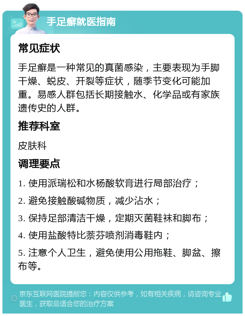 手足癣就医指南 常见症状 手足癣是一种常见的真菌感染，主要表现为手脚干燥、蜕皮、开裂等症状，随季节变化可能加重。易感人群包括长期接触水、化学品或有家族遗传史的人群。 推荐科室 皮肤科 调理要点 1. 使用派瑞松和水杨酸软膏进行局部治疗； 2. 避免接触酸碱物质，减少沾水； 3. 保持足部清洁干燥，定期灭菌鞋袜和脚布； 4. 使用盐酸特比萘芬喷剂消毒鞋内； 5. 注意个人卫生，避免使用公用拖鞋、脚盆、擦布等。