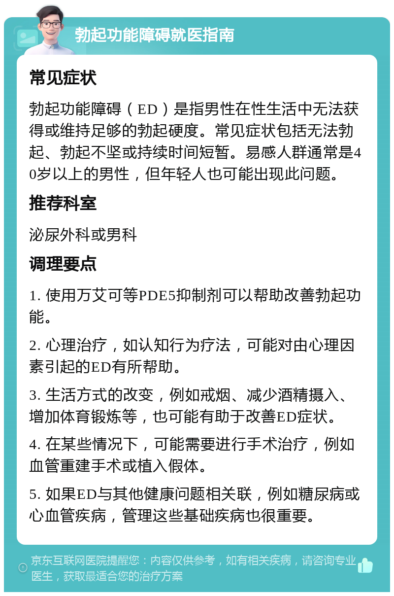 勃起功能障碍就医指南 常见症状 勃起功能障碍（ED）是指男性在性生活中无法获得或维持足够的勃起硬度。常见症状包括无法勃起、勃起不坚或持续时间短暂。易感人群通常是40岁以上的男性，但年轻人也可能出现此问题。 推荐科室 泌尿外科或男科 调理要点 1. 使用万艾可等PDE5抑制剂可以帮助改善勃起功能。 2. 心理治疗，如认知行为疗法，可能对由心理因素引起的ED有所帮助。 3. 生活方式的改变，例如戒烟、减少酒精摄入、增加体育锻炼等，也可能有助于改善ED症状。 4. 在某些情况下，可能需要进行手术治疗，例如血管重建手术或植入假体。 5. 如果ED与其他健康问题相关联，例如糖尿病或心血管疾病，管理这些基础疾病也很重要。