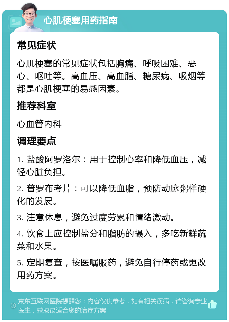 心肌梗塞用药指南 常见症状 心肌梗塞的常见症状包括胸痛、呼吸困难、恶心、呕吐等。高血压、高血脂、糖尿病、吸烟等都是心肌梗塞的易感因素。 推荐科室 心血管内科 调理要点 1. 盐酸阿罗洛尔：用于控制心率和降低血压，减轻心脏负担。 2. 普罗布考片：可以降低血脂，预防动脉粥样硬化的发展。 3. 注意休息，避免过度劳累和情绪激动。 4. 饮食上应控制盐分和脂肪的摄入，多吃新鲜蔬菜和水果。 5. 定期复查，按医嘱服药，避免自行停药或更改用药方案。