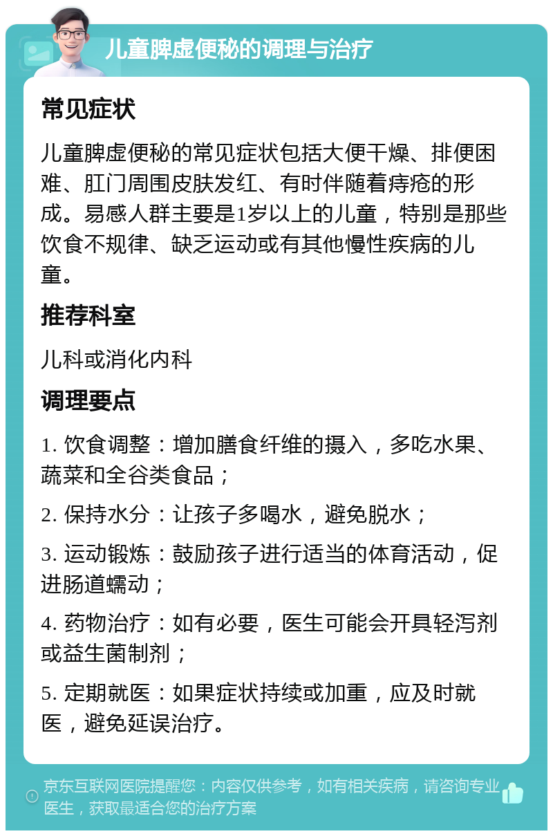 儿童脾虚便秘的调理与治疗 常见症状 儿童脾虚便秘的常见症状包括大便干燥、排便困难、肛门周围皮肤发红、有时伴随着痔疮的形成。易感人群主要是1岁以上的儿童，特别是那些饮食不规律、缺乏运动或有其他慢性疾病的儿童。 推荐科室 儿科或消化内科 调理要点 1. 饮食调整：增加膳食纤维的摄入，多吃水果、蔬菜和全谷类食品； 2. 保持水分：让孩子多喝水，避免脱水； 3. 运动锻炼：鼓励孩子进行适当的体育活动，促进肠道蠕动； 4. 药物治疗：如有必要，医生可能会开具轻泻剂或益生菌制剂； 5. 定期就医：如果症状持续或加重，应及时就医，避免延误治疗。