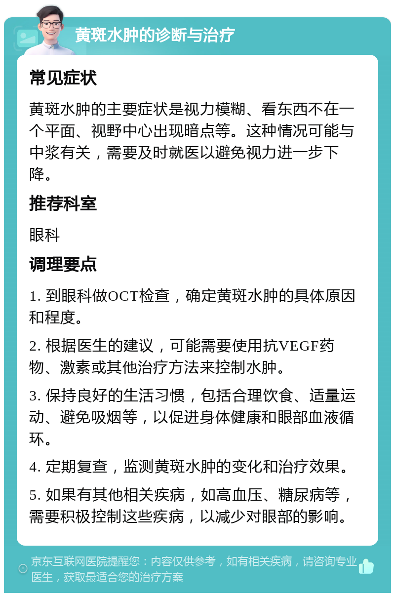 黄斑水肿的诊断与治疗 常见症状 黄斑水肿的主要症状是视力模糊、看东西不在一个平面、视野中心出现暗点等。这种情况可能与中浆有关，需要及时就医以避免视力进一步下降。 推荐科室 眼科 调理要点 1. 到眼科做OCT检查，确定黄斑水肿的具体原因和程度。 2. 根据医生的建议，可能需要使用抗VEGF药物、激素或其他治疗方法来控制水肿。 3. 保持良好的生活习惯，包括合理饮食、适量运动、避免吸烟等，以促进身体健康和眼部血液循环。 4. 定期复查，监测黄斑水肿的变化和治疗效果。 5. 如果有其他相关疾病，如高血压、糖尿病等，需要积极控制这些疾病，以减少对眼部的影响。