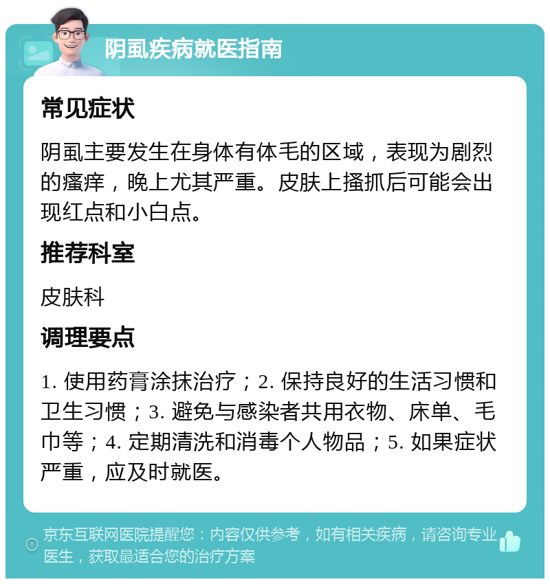 阴虱疾病就医指南 常见症状 阴虱主要发生在身体有体毛的区域，表现为剧烈的瘙痒，晚上尤其严重。皮肤上搔抓后可能会出现红点和小白点。 推荐科室 皮肤科 调理要点 1. 使用药膏涂抹治疗；2. 保持良好的生活习惯和卫生习惯；3. 避免与感染者共用衣物、床单、毛巾等；4. 定期清洗和消毒个人物品；5. 如果症状严重，应及时就医。