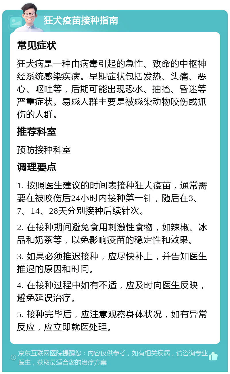 狂犬疫苗接种指南 常见症状 狂犬病是一种由病毒引起的急性、致命的中枢神经系统感染疾病。早期症状包括发热、头痛、恶心、呕吐等，后期可能出现恐水、抽搐、昏迷等严重症状。易感人群主要是被感染动物咬伤或抓伤的人群。 推荐科室 预防接种科室 调理要点 1. 按照医生建议的时间表接种狂犬疫苗，通常需要在被咬伤后24小时内接种第一针，随后在3、7、14、28天分别接种后续针次。 2. 在接种期间避免食用刺激性食物，如辣椒、冰品和奶茶等，以免影响疫苗的稳定性和效果。 3. 如果必须推迟接种，应尽快补上，并告知医生推迟的原因和时间。 4. 在接种过程中如有不适，应及时向医生反映，避免延误治疗。 5. 接种完毕后，应注意观察身体状况，如有异常反应，应立即就医处理。