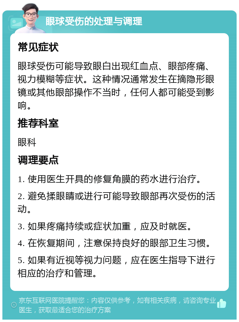 眼球受伤的处理与调理 常见症状 眼球受伤可能导致眼白出现红血点、眼部疼痛、视力模糊等症状。这种情况通常发生在摘隐形眼镜或其他眼部操作不当时，任何人都可能受到影响。 推荐科室 眼科 调理要点 1. 使用医生开具的修复角膜的药水进行治疗。 2. 避免揉眼睛或进行可能导致眼部再次受伤的活动。 3. 如果疼痛持续或症状加重，应及时就医。 4. 在恢复期间，注意保持良好的眼部卫生习惯。 5. 如果有近视等视力问题，应在医生指导下进行相应的治疗和管理。