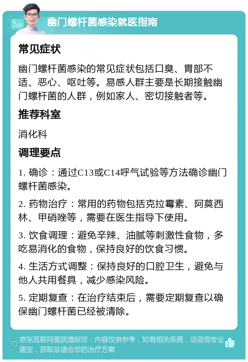 幽门螺杆菌感染就医指南 常见症状 幽门螺杆菌感染的常见症状包括口臭、胃部不适、恶心、呕吐等。易感人群主要是长期接触幽门螺杆菌的人群，例如家人、密切接触者等。 推荐科室 消化科 调理要点 1. 确诊：通过C13或C14呼气试验等方法确诊幽门螺杆菌感染。 2. 药物治疗：常用的药物包括克拉霉素、阿莫西林、甲硝唑等，需要在医生指导下使用。 3. 饮食调理：避免辛辣、油腻等刺激性食物，多吃易消化的食物，保持良好的饮食习惯。 4. 生活方式调整：保持良好的口腔卫生，避免与他人共用餐具，减少感染风险。 5. 定期复查：在治疗结束后，需要定期复查以确保幽门螺杆菌已经被清除。