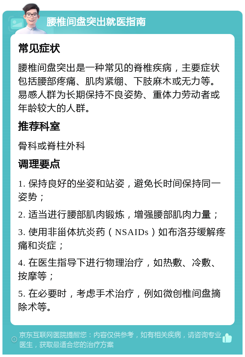 腰椎间盘突出就医指南 常见症状 腰椎间盘突出是一种常见的脊椎疾病，主要症状包括腰部疼痛、肌肉紧绷、下肢麻木或无力等。易感人群为长期保持不良姿势、重体力劳动者或年龄较大的人群。 推荐科室 骨科或脊柱外科 调理要点 1. 保持良好的坐姿和站姿，避免长时间保持同一姿势； 2. 适当进行腰部肌肉锻炼，增强腰部肌肉力量； 3. 使用非甾体抗炎药（NSAIDs）如布洛芬缓解疼痛和炎症； 4. 在医生指导下进行物理治疗，如热敷、冷敷、按摩等； 5. 在必要时，考虑手术治疗，例如微创椎间盘摘除术等。