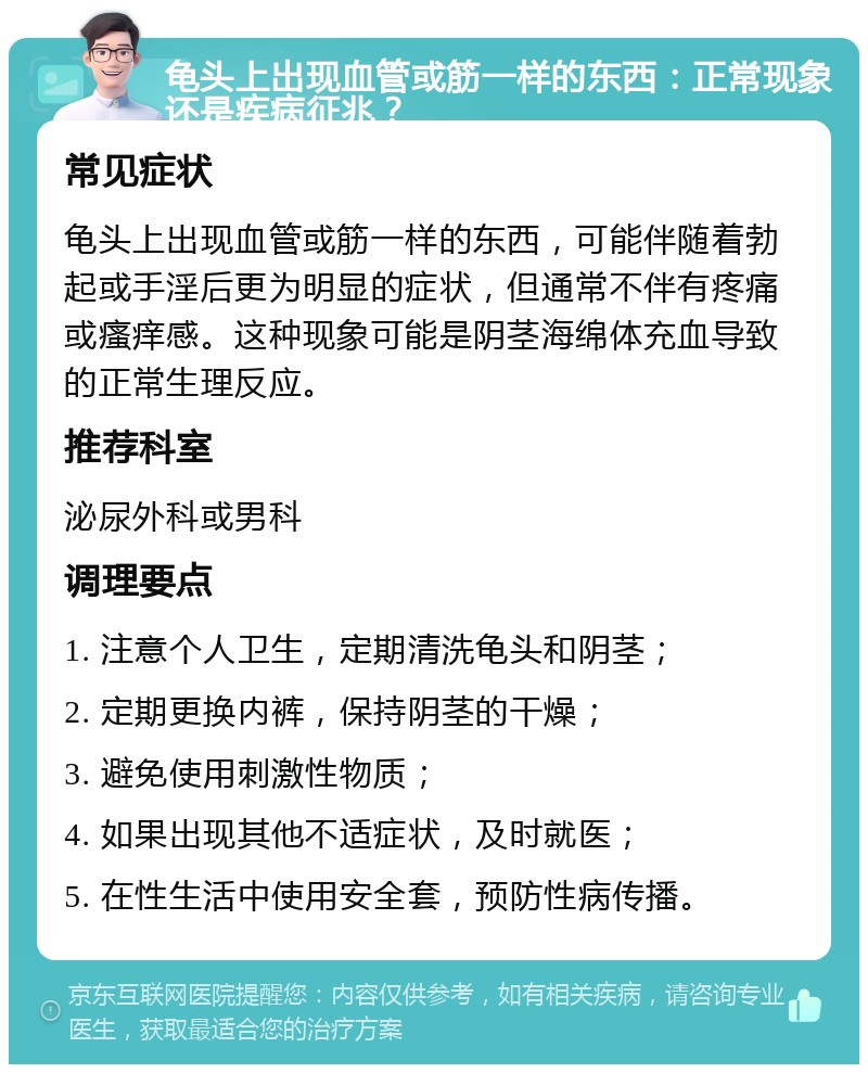 龟头上出现血管或筋一样的东西：正常现象还是疾病征兆？ 常见症状 龟头上出现血管或筋一样的东西，可能伴随着勃起或手淫后更为明显的症状，但通常不伴有疼痛或瘙痒感。这种现象可能是阴茎海绵体充血导致的正常生理反应。 推荐科室 泌尿外科或男科 调理要点 1. 注意个人卫生，定期清洗龟头和阴茎； 2. 定期更换内裤，保持阴茎的干燥； 3. 避免使用刺激性物质； 4. 如果出现其他不适症状，及时就医； 5. 在性生活中使用安全套，预防性病传播。