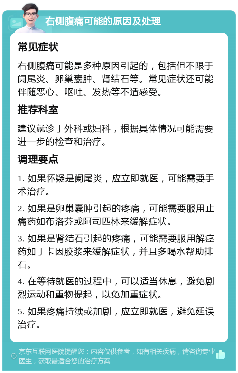 右侧腹痛可能的原因及处理 常见症状 右侧腹痛可能是多种原因引起的，包括但不限于阑尾炎、卵巢囊肿、肾结石等。常见症状还可能伴随恶心、呕吐、发热等不适感受。 推荐科室 建议就诊于外科或妇科，根据具体情况可能需要进一步的检查和治疗。 调理要点 1. 如果怀疑是阑尾炎，应立即就医，可能需要手术治疗。 2. 如果是卵巢囊肿引起的疼痛，可能需要服用止痛药如布洛芬或阿司匹林来缓解症状。 3. 如果是肾结石引起的疼痛，可能需要服用解痉药如丁卡因胶浆来缓解症状，并且多喝水帮助排石。 4. 在等待就医的过程中，可以适当休息，避免剧烈运动和重物提起，以免加重症状。 5. 如果疼痛持续或加剧，应立即就医，避免延误治疗。