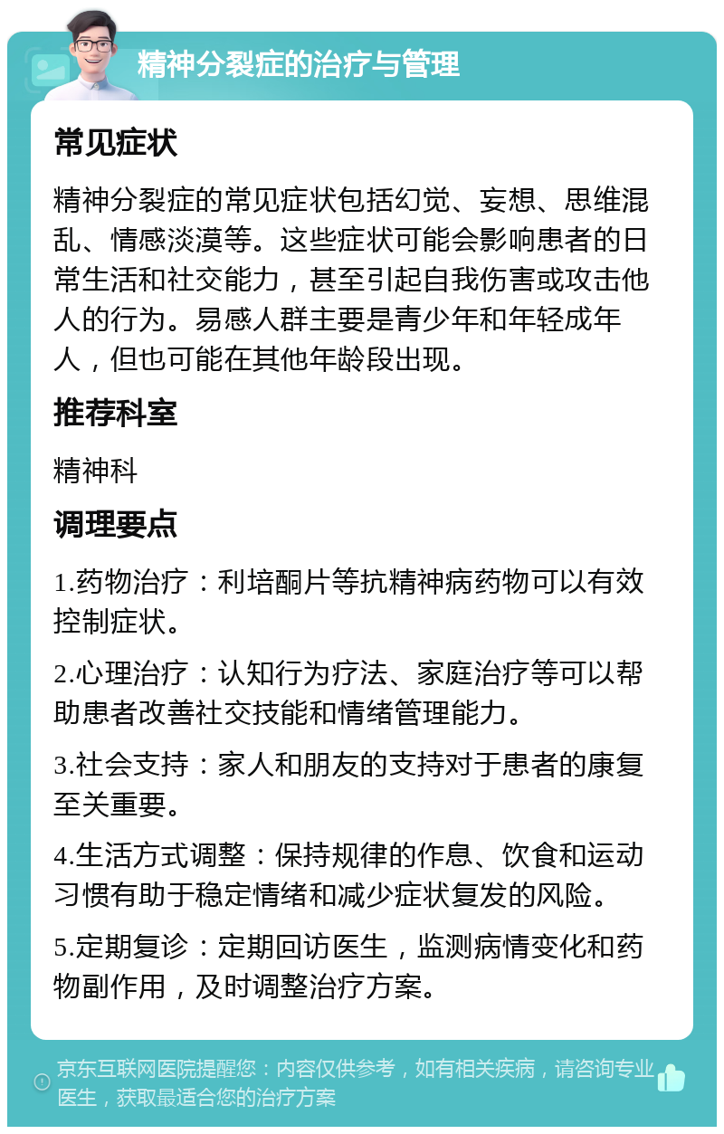 精神分裂症的治疗与管理 常见症状 精神分裂症的常见症状包括幻觉、妄想、思维混乱、情感淡漠等。这些症状可能会影响患者的日常生活和社交能力，甚至引起自我伤害或攻击他人的行为。易感人群主要是青少年和年轻成年人，但也可能在其他年龄段出现。 推荐科室 精神科 调理要点 1.药物治疗：利培酮片等抗精神病药物可以有效控制症状。 2.心理治疗：认知行为疗法、家庭治疗等可以帮助患者改善社交技能和情绪管理能力。 3.社会支持：家人和朋友的支持对于患者的康复至关重要。 4.生活方式调整：保持规律的作息、饮食和运动习惯有助于稳定情绪和减少症状复发的风险。 5.定期复诊：定期回访医生，监测病情变化和药物副作用，及时调整治疗方案。