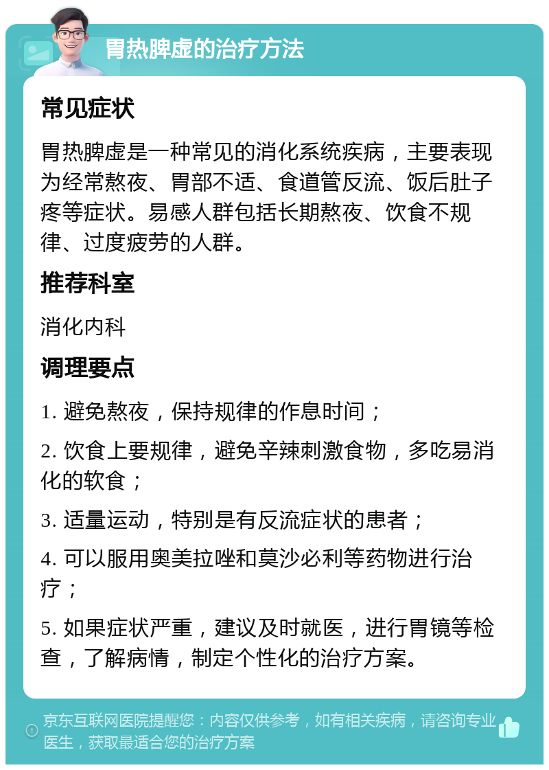 胃热脾虚的治疗方法 常见症状 胃热脾虚是一种常见的消化系统疾病，主要表现为经常熬夜、胃部不适、食道管反流、饭后肚子疼等症状。易感人群包括长期熬夜、饮食不规律、过度疲劳的人群。 推荐科室 消化内科 调理要点 1. 避免熬夜，保持规律的作息时间； 2. 饮食上要规律，避免辛辣刺激食物，多吃易消化的软食； 3. 适量运动，特别是有反流症状的患者； 4. 可以服用奥美拉唑和莫沙必利等药物进行治疗； 5. 如果症状严重，建议及时就医，进行胃镜等检查，了解病情，制定个性化的治疗方案。