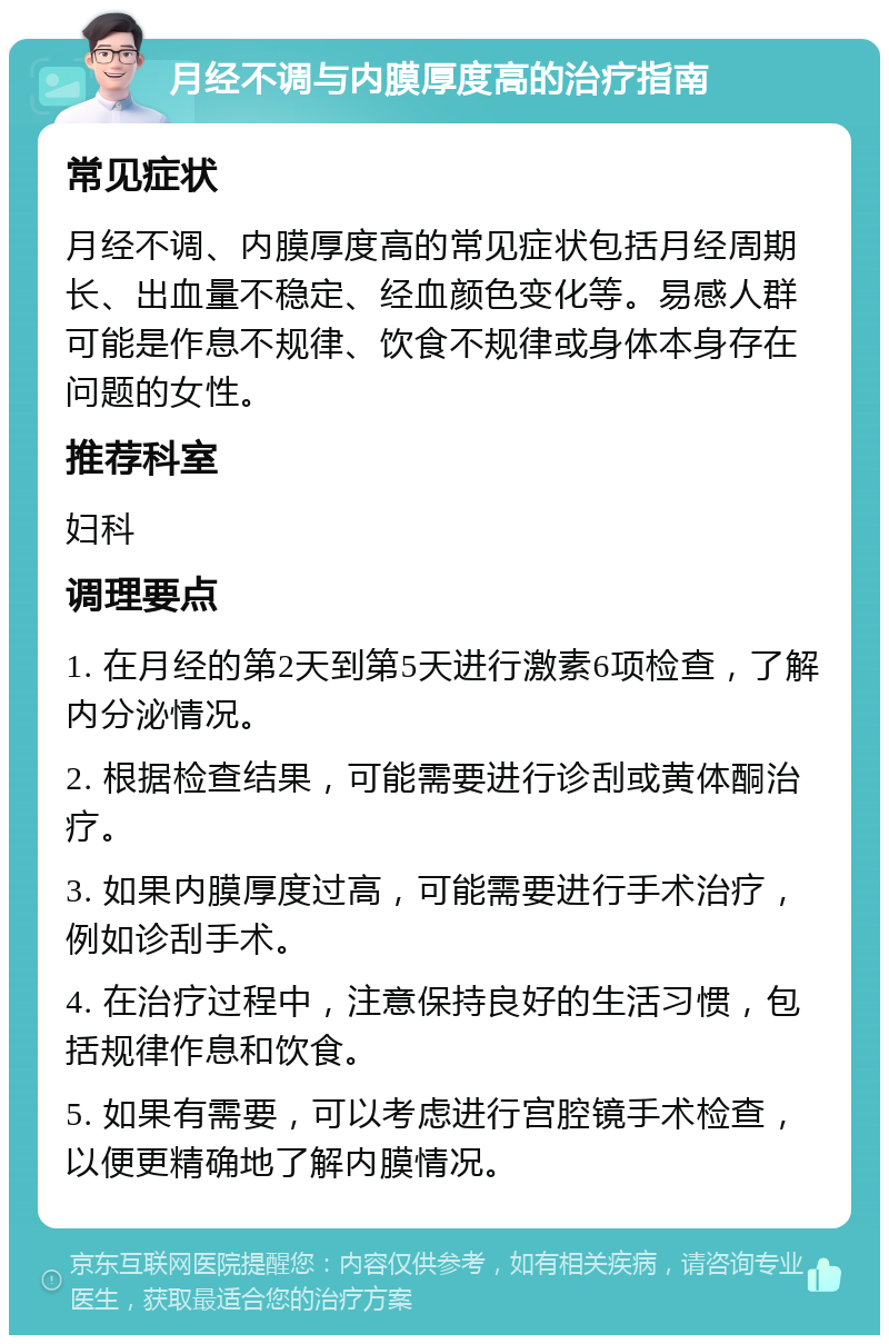 月经不调与内膜厚度高的治疗指南 常见症状 月经不调、内膜厚度高的常见症状包括月经周期长、出血量不稳定、经血颜色变化等。易感人群可能是作息不规律、饮食不规律或身体本身存在问题的女性。 推荐科室 妇科 调理要点 1. 在月经的第2天到第5天进行激素6项检查，了解内分泌情况。 2. 根据检查结果，可能需要进行诊刮或黄体酮治疗。 3. 如果内膜厚度过高，可能需要进行手术治疗，例如诊刮手术。 4. 在治疗过程中，注意保持良好的生活习惯，包括规律作息和饮食。 5. 如果有需要，可以考虑进行宫腔镜手术检查，以便更精确地了解内膜情况。