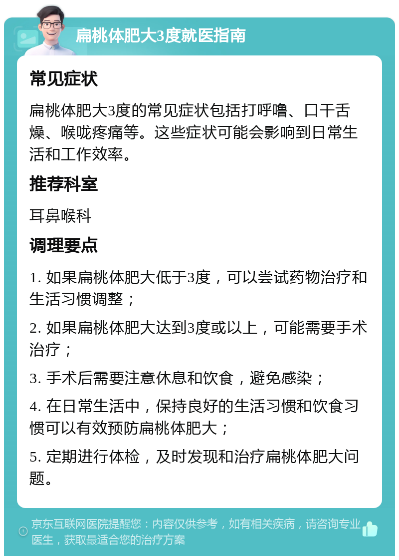 扁桃体肥大3度就医指南 常见症状 扁桃体肥大3度的常见症状包括打呼噜、口干舌燥、喉咙疼痛等。这些症状可能会影响到日常生活和工作效率。 推荐科室 耳鼻喉科 调理要点 1. 如果扁桃体肥大低于3度，可以尝试药物治疗和生活习惯调整； 2. 如果扁桃体肥大达到3度或以上，可能需要手术治疗； 3. 手术后需要注意休息和饮食，避免感染； 4. 在日常生活中，保持良好的生活习惯和饮食习惯可以有效预防扁桃体肥大； 5. 定期进行体检，及时发现和治疗扁桃体肥大问题。