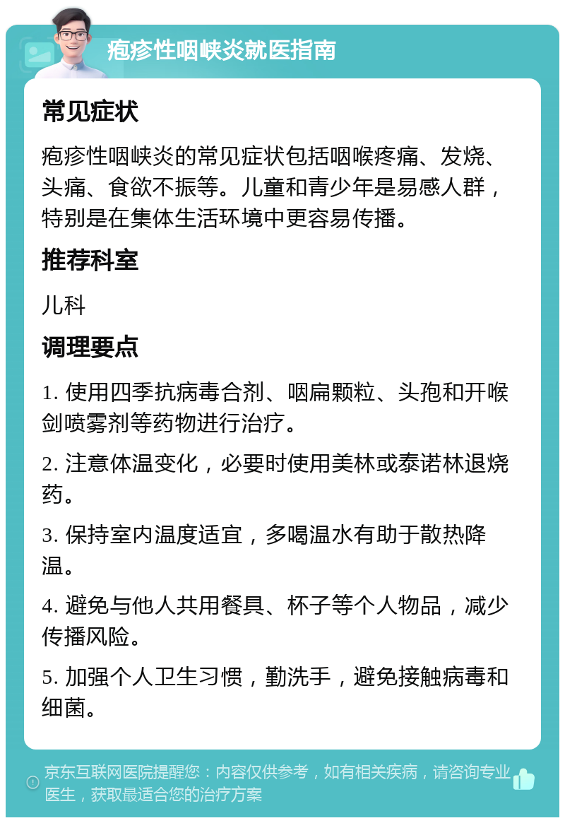 疱疹性咽峡炎就医指南 常见症状 疱疹性咽峡炎的常见症状包括咽喉疼痛、发烧、头痛、食欲不振等。儿童和青少年是易感人群，特别是在集体生活环境中更容易传播。 推荐科室 儿科 调理要点 1. 使用四季抗病毒合剂、咽扁颗粒、头孢和开喉剑喷雾剂等药物进行治疗。 2. 注意体温变化，必要时使用美林或泰诺林退烧药。 3. 保持室内温度适宜，多喝温水有助于散热降温。 4. 避免与他人共用餐具、杯子等个人物品，减少传播风险。 5. 加强个人卫生习惯，勤洗手，避免接触病毒和细菌。