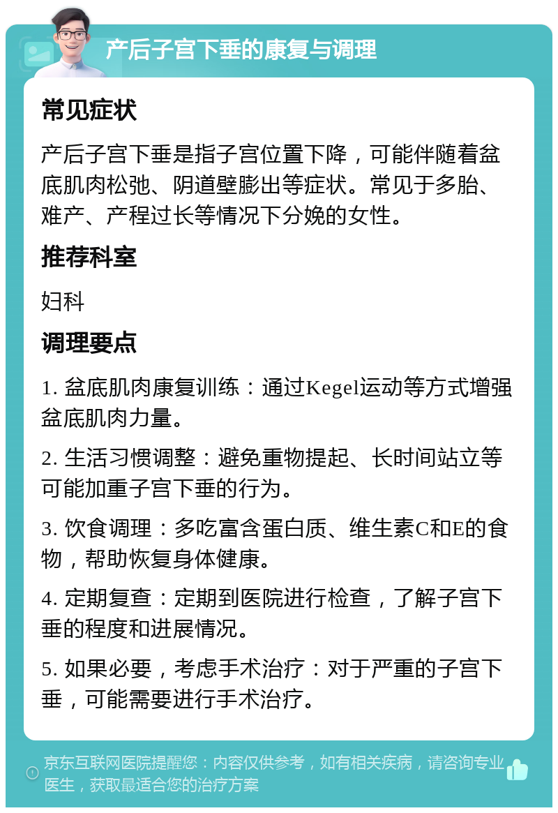 产后子宫下垂的康复与调理 常见症状 产后子宫下垂是指子宫位置下降，可能伴随着盆底肌肉松弛、阴道壁膨出等症状。常见于多胎、难产、产程过长等情况下分娩的女性。 推荐科室 妇科 调理要点 1. 盆底肌肉康复训练：通过Kegel运动等方式增强盆底肌肉力量。 2. 生活习惯调整：避免重物提起、长时间站立等可能加重子宫下垂的行为。 3. 饮食调理：多吃富含蛋白质、维生素C和E的食物，帮助恢复身体健康。 4. 定期复查：定期到医院进行检查，了解子宫下垂的程度和进展情况。 5. 如果必要，考虑手术治疗：对于严重的子宫下垂，可能需要进行手术治疗。